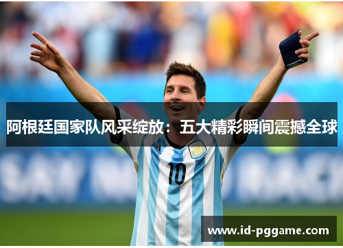 阿根廷国家队风采绽放：五大精彩瞬间震撼全球
