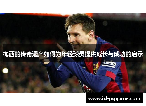 梅西的传奇遗产如何为年轻球员提供成长与成功的启示