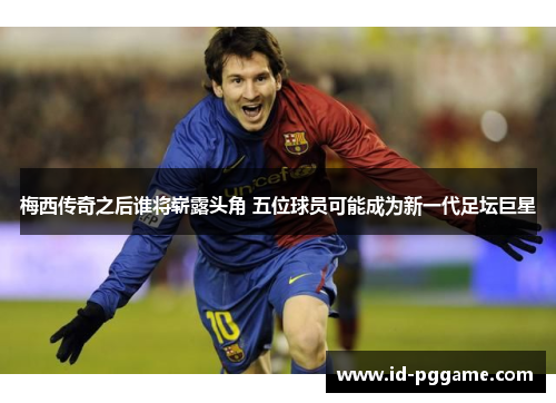 梅西传奇之后谁将崭露头角 五位球员可能成为新一代足坛巨星