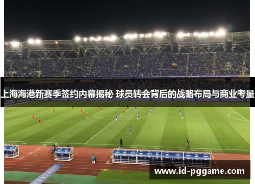 上海海港新赛季签约内幕揭秘 球员转会背后的战略布局与商业考量
