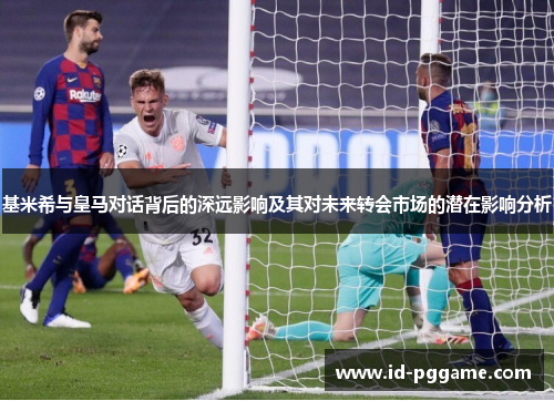 基米希与皇马对话背后的深远影响及其对未来转会市场的潜在影响分析