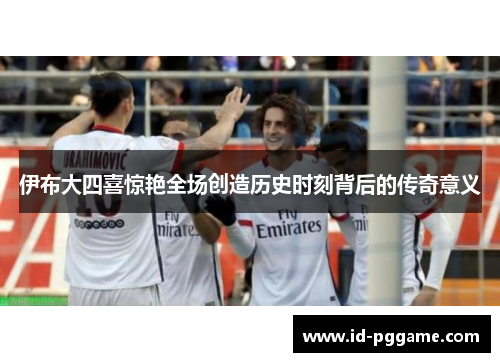 伊布大四喜惊艳全场创造历史时刻背后的传奇意义
