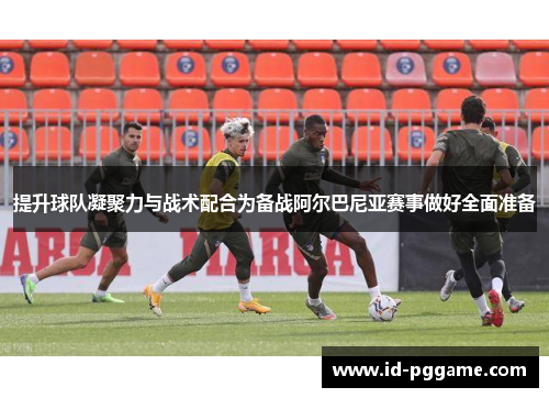 提升球队凝聚力与战术配合为备战阿尔巴尼亚赛事做好全面准备
