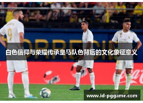 白色信仰与荣耀传承皇马队色背后的文化象征意义