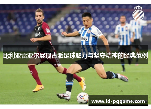 比利亚雷亚尔展现古派足球魅力与坚守精神的经典范例 比利亚雷亚尔展现古派足球魅力与坚守精神的经典范例