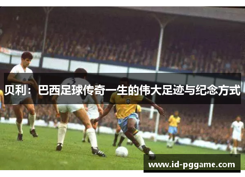 贝利：巴西足球传奇一生的伟大足迹与纪念方式
