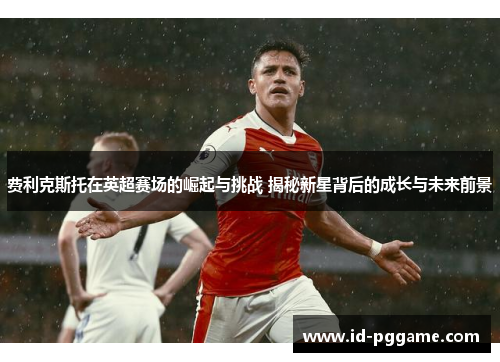 费利克斯托在英超赛场的崛起与挑战 揭秘新星背后的成长与未来前景